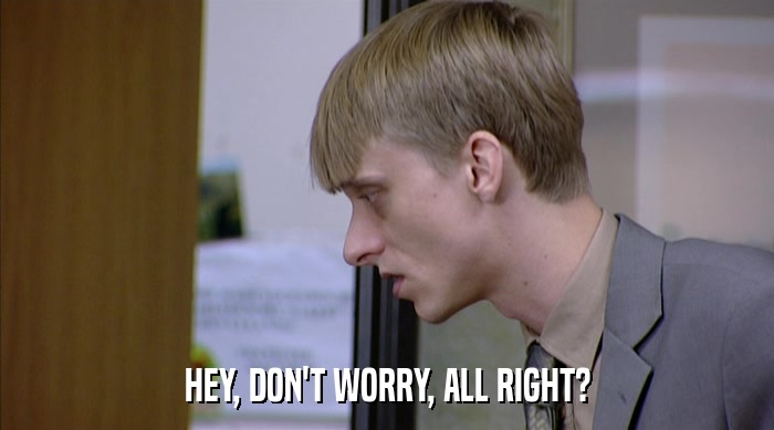 HEY, DON'T WORRY, ALL RIGHT?  