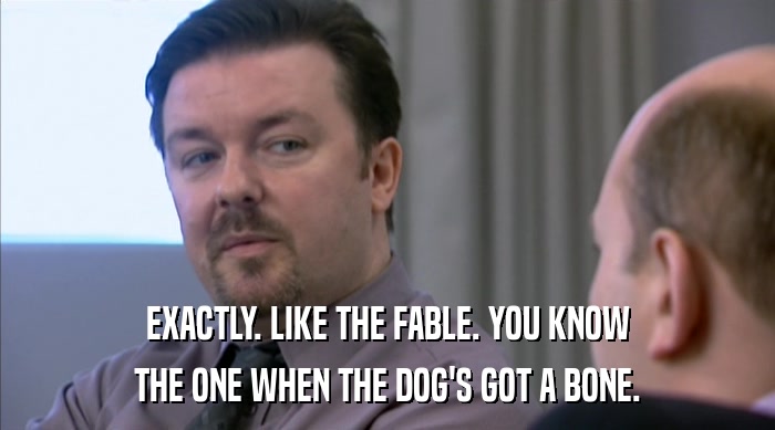 EXACTLY. LIKE THE FABLE. YOU KNOW THE ONE WHEN THE DOG'S GOT A BONE. 