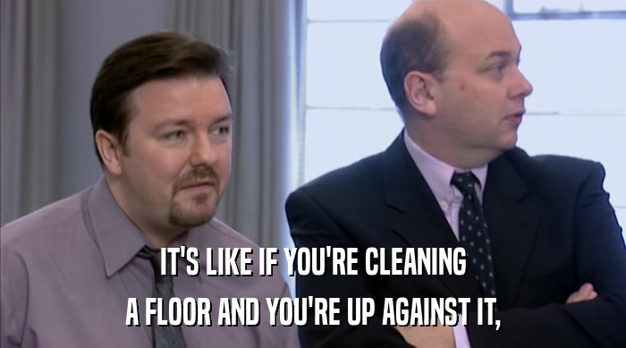 IT'S LIKE IF YOU'RE CLEANING A FLOOR AND YOU'RE UP AGAINST IT, 