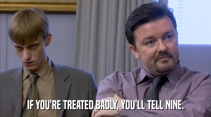 IF YOU'RE TREATED BADLY, YOU'LL TELL NINE.  