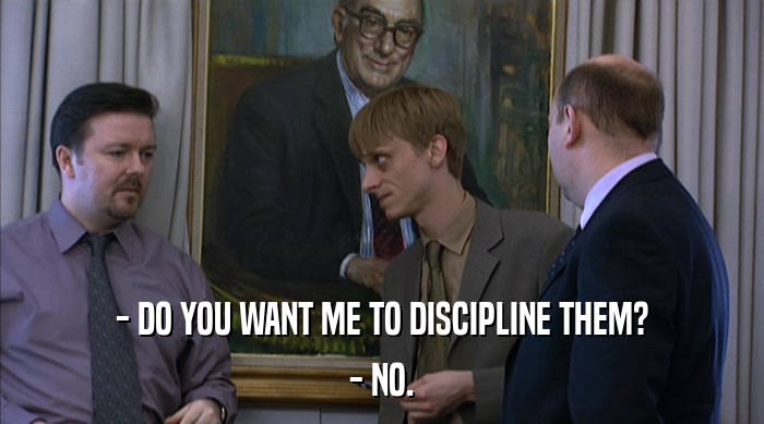 - DO YOU WANT ME TO DISCIPLINE THEM? - NO. 