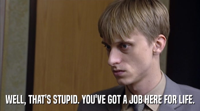 WELL, THAT'S STUPID. YOU'VE GOT A JOB HERE FOR LIFE.  