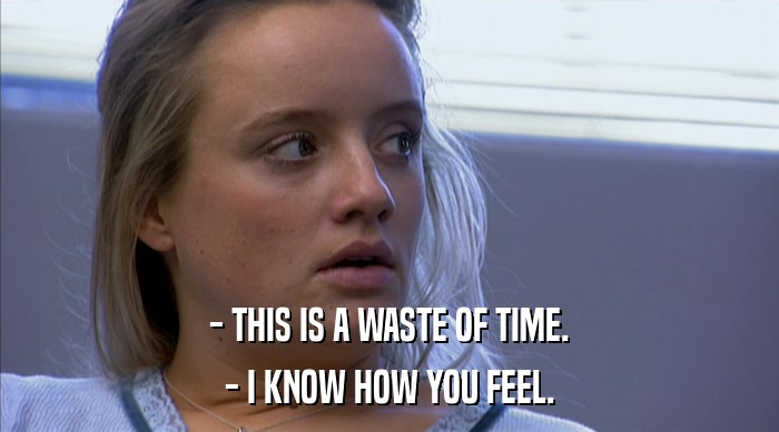 - THIS IS A WASTE OF TIME. - I KNOW HOW YOU FEEL. 