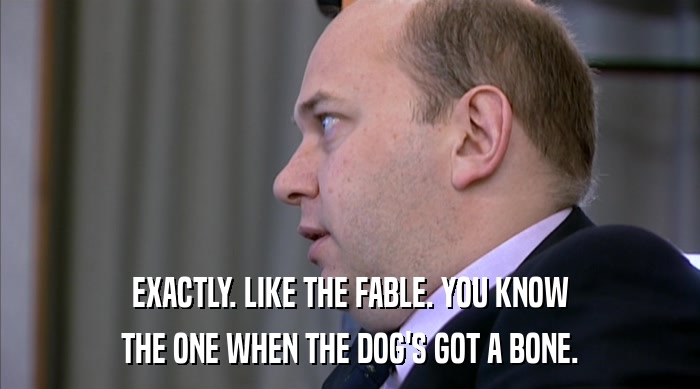 EXACTLY. LIKE THE FABLE. YOU KNOW THE ONE WHEN THE DOG'S GOT A BONE. 