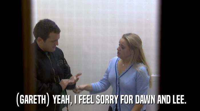 (GARETH) YEAH, I FEEL SORRY FOR DAWN AND LEE.  