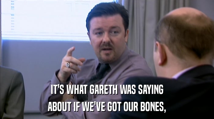 IT'S WHAT GARETH WAS SAYING ABOUT IF WE'VE GOT OUR BONES, 