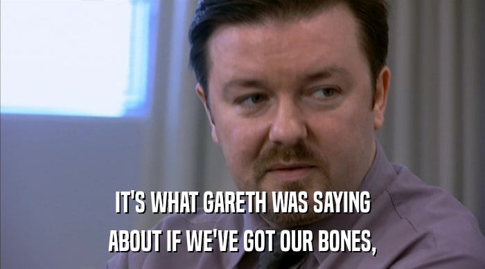 IT'S WHAT GARETH WAS SAYING ABOUT IF WE'VE GOT OUR BONES, 