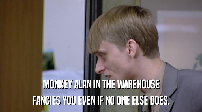 MONKEY ALAN IN THE WAREHOUSE FANCIES YOU EVEN IF NO ONE ELSE DOES. 