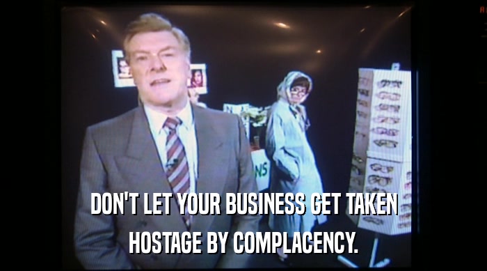 DON'T LET YOUR BUSINESS GET TAKEN HOSTAGE BY COMPLACENCY. 