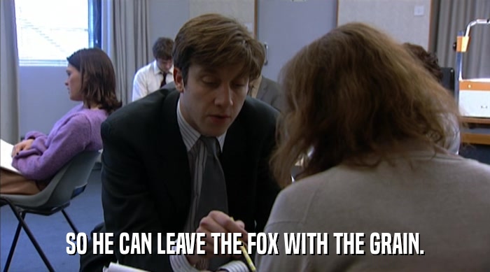 SO HE CAN LEAVE THE FOX WITH THE GRAIN.  