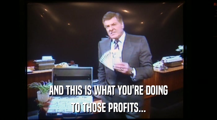 AND THIS IS WHAT YOU'RE DOING TO THOSE PROFITS... 