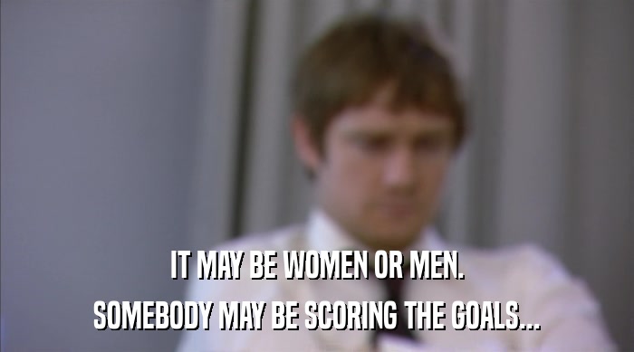 IT MAY BE WOMEN OR MEN. SOMEBODY MAY BE SCORING THE GOALS... 