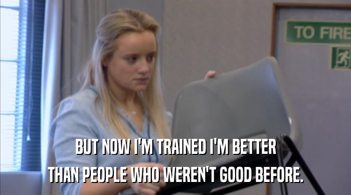 BUT NOW I'M TRAINED I'M BETTER
 THAN PEOPLE WHO WEREN'T GOOD BEFORE. 