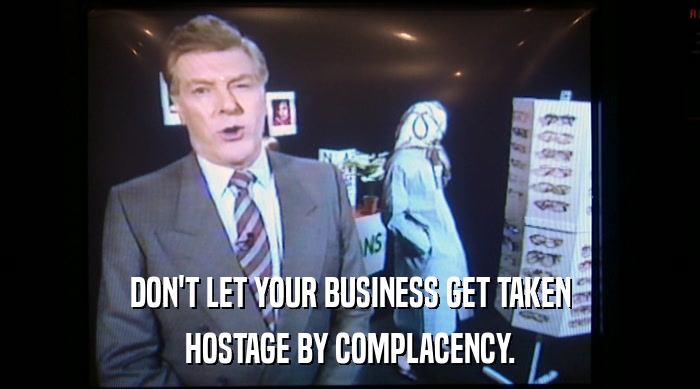 DON'T LET YOUR BUSINESS GET TAKEN HOSTAGE BY COMPLACENCY. 