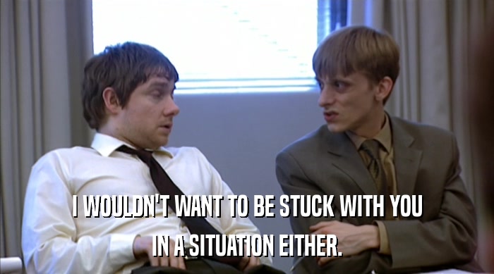I WOULDN'T WANT TO BE STUCK WITH YOU IN A SITUATION EITHER. 