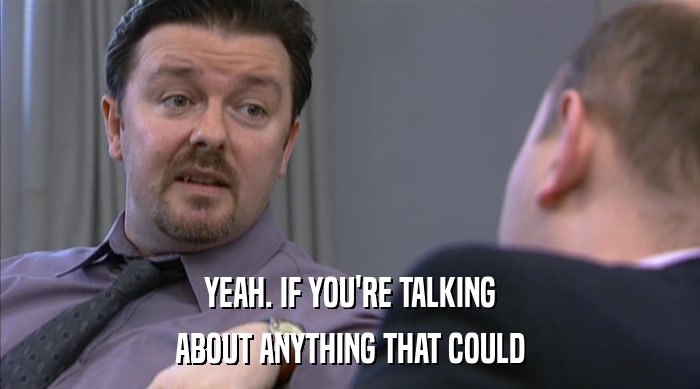 YEAH. IF YOU'RE TALKING ABOUT ANYTHING THAT COULD 