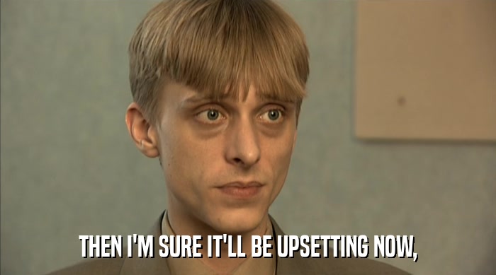 THEN I'M SURE IT'LL BE UPSETTING NOW,  