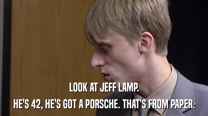 LOOK AT JEFF LAMP.
 HE'S 42, HE'S GOT A PORSCHE. THAT'S FROM PAPER. 