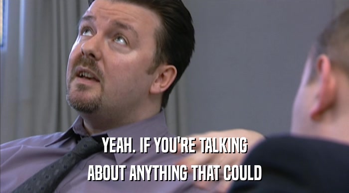 YEAH. IF YOU'RE TALKING ABOUT ANYTHING THAT COULD 