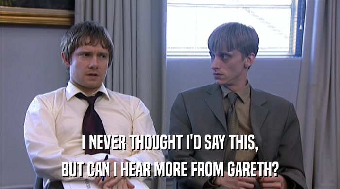 I NEVER THOUGHT I'D SAY THIS, BUT CAN I HEAR MORE FROM GARETH? 