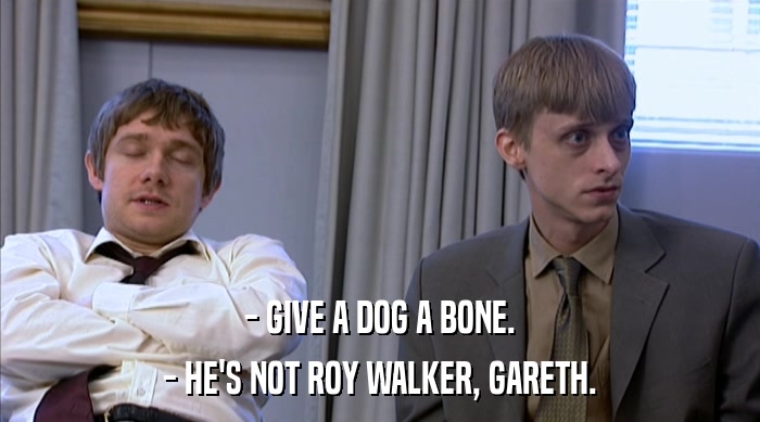 - GIVE A DOG A BONE. - HE'S NOT ROY WALKER, GARETH. 
