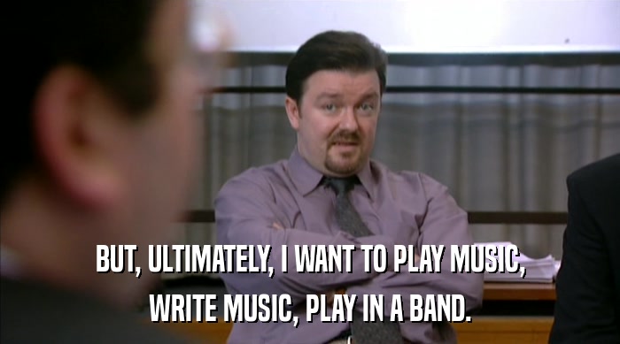 BUT, ULTIMATELY, I WANT TO PLAY MUSIC,
 WRITE MUSIC, PLAY IN A BAND. 