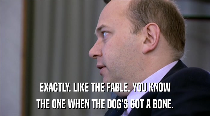 EXACTLY. LIKE THE FABLE. YOU KNOW THE ONE WHEN THE DOG'S GOT A BONE. 