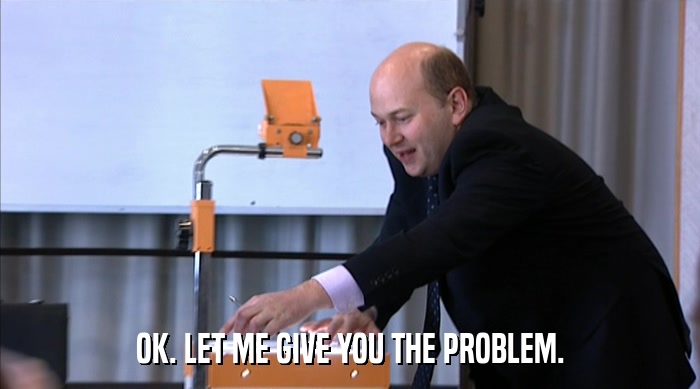 OK. LET ME GIVE YOU THE PROBLEM.  