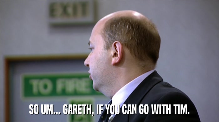 SO UM... GARETH, IF YOU CAN GO WITH TIM.  