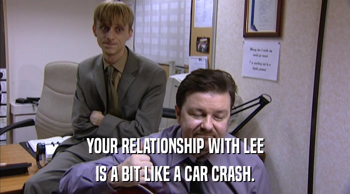YOUR RELATIONSHIP WITH LEE
 IS A BIT LIKE A CAR CRASH. 