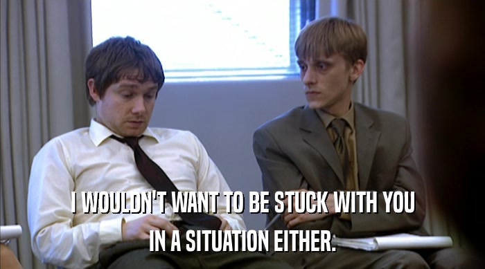 I WOULDN'T WANT TO BE STUCK WITH YOU IN A SITUATION EITHER. 
