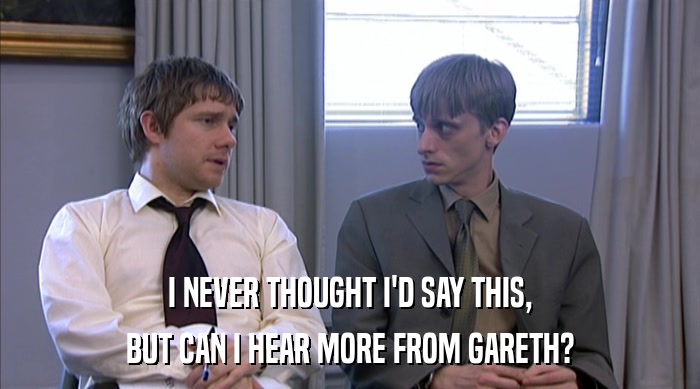 I NEVER THOUGHT I'D SAY THIS, BUT CAN I HEAR MORE FROM GARETH? 