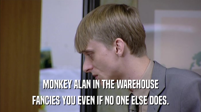 MONKEY ALAN IN THE WAREHOUSE FANCIES YOU EVEN IF NO ONE ELSE DOES. 