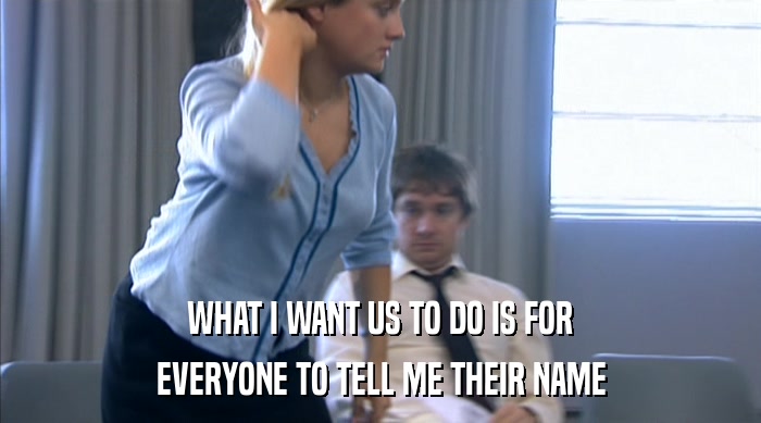 WHAT I WANT US TO DO IS FOR EVERYONE TO TELL ME THEIR NAME 