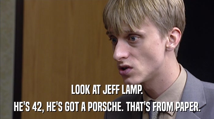 LOOK AT JEFF LAMP.
 HE'S 42, HE'S GOT A PORSCHE. THAT'S FROM PAPER. 