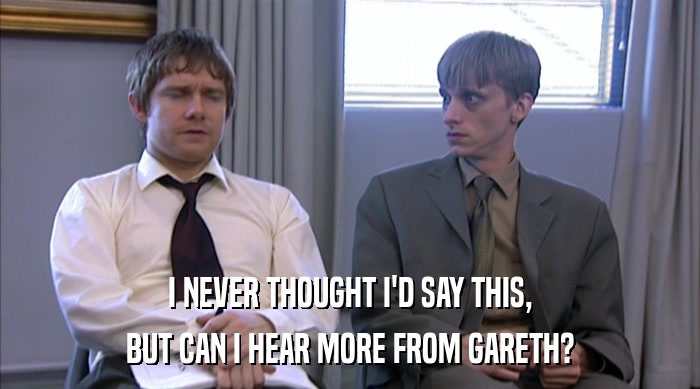 I NEVER THOUGHT I'D SAY THIS, BUT CAN I HEAR MORE FROM GARETH? 