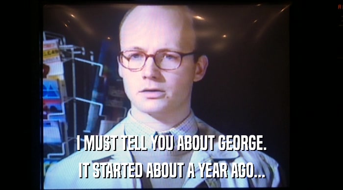 I MUST TELL YOU ABOUT GEORGE.
 IT STARTED ABOUT A YEAR AGO... 