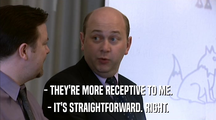 - THEY'RE MORE RECEPTIVE TO ME.
 - IT'S STRAIGHTFORWARD. RIGHT. 