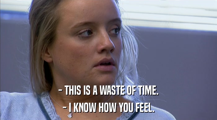 - THIS IS A WASTE OF TIME. - I KNOW HOW YOU FEEL. 