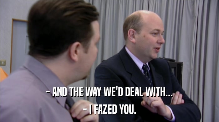 - AND THE WAY WE'D DEAL WITH...
 - I FAZED YOU. 