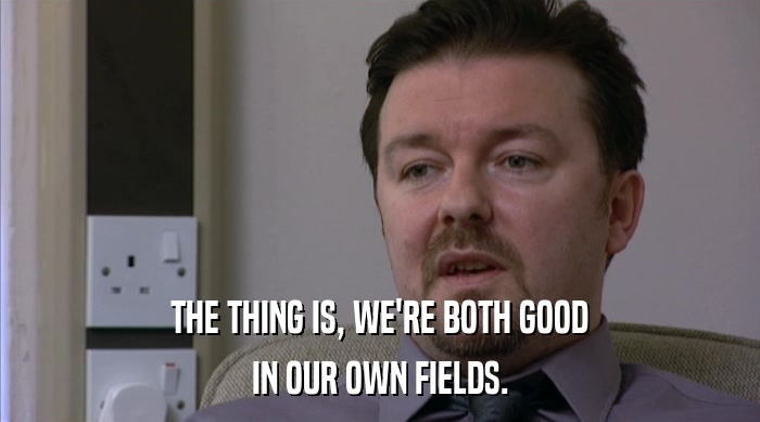 THE THING IS, WE'RE BOTH GOOD IN OUR OWN FIELDS. 