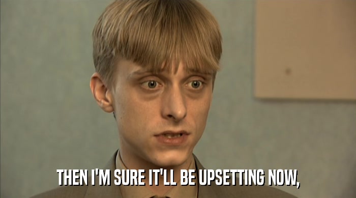 THEN I'M SURE IT'LL BE UPSETTING NOW,  
