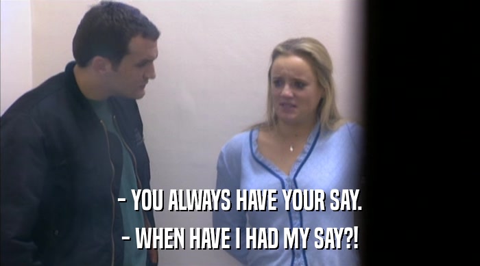 - YOU ALWAYS HAVE YOUR SAY. - WHEN HAVE I HAD MY SAY?! 