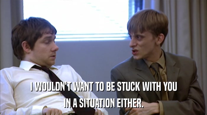 I WOULDN'T WANT TO BE STUCK WITH YOU IN A SITUATION EITHER. 