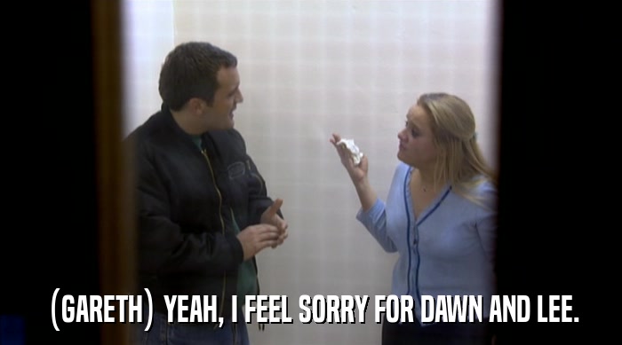 (GARETH) YEAH, I FEEL SORRY FOR DAWN AND LEE.  