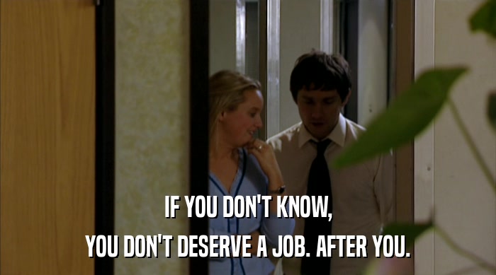IF YOU DON'T KNOW,
 YOU DON'T DESERVE A JOB. AFTER YOU. 