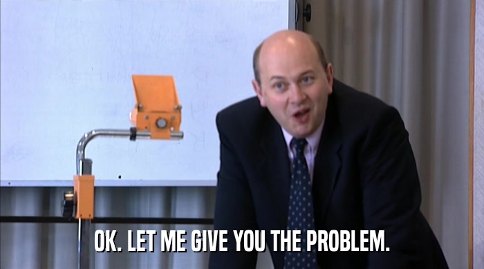OK. LET ME GIVE YOU THE PROBLEM.  
