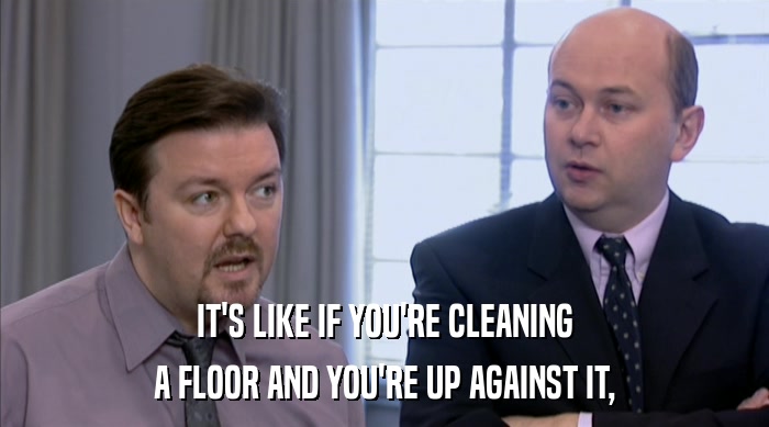 IT'S LIKE IF YOU'RE CLEANING A FLOOR AND YOU'RE UP AGAINST IT, 