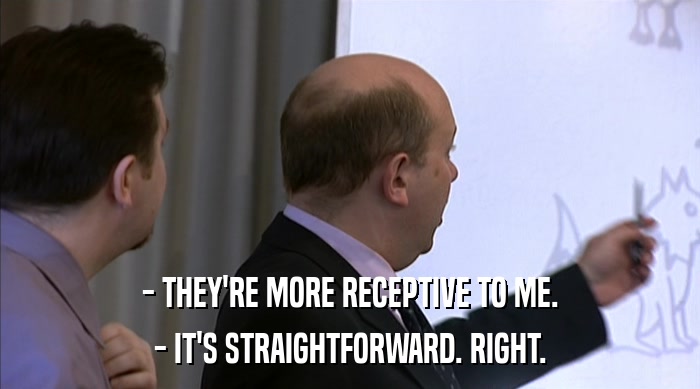 - THEY'RE MORE RECEPTIVE TO ME.
 - IT'S STRAIGHTFORWARD. RIGHT. 