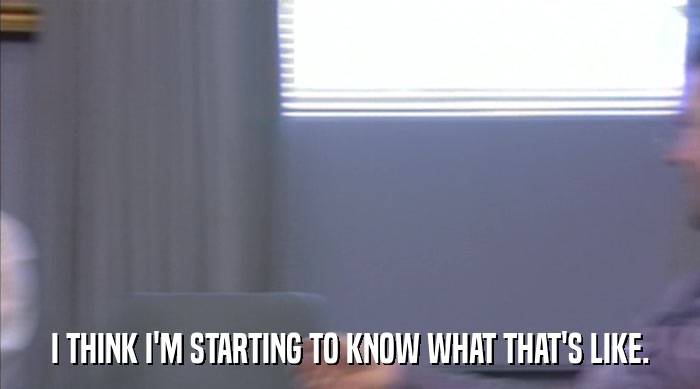 I THINK I'M STARTING TO KNOW WHAT THAT'S LIKE.  